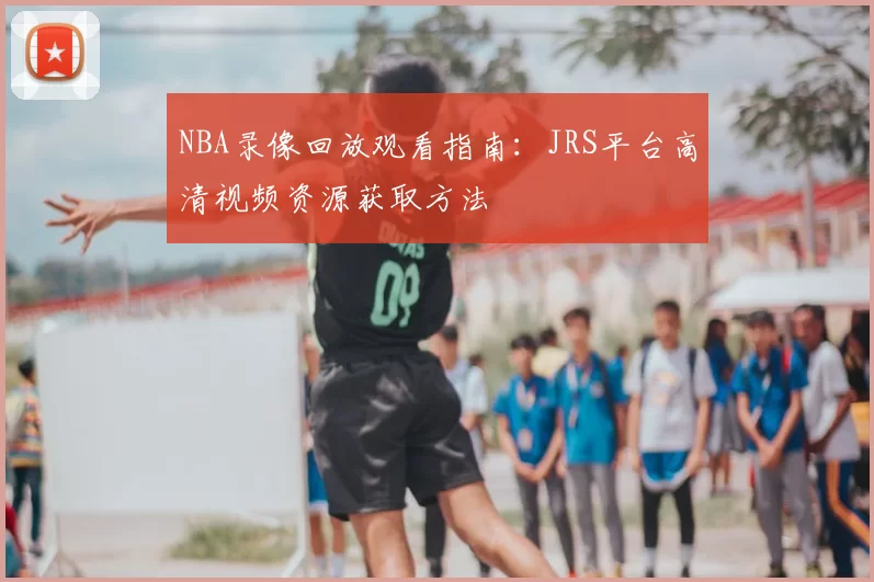 NBA录像回放观看指南：JRS平台高清视频资源获取方法