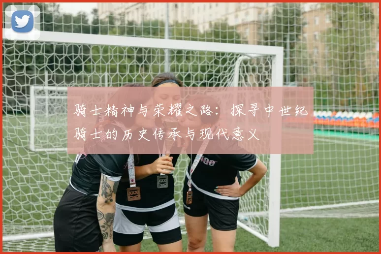 骑士精神与荣耀之路：探寻中世纪骑士的历史传承与现代意义