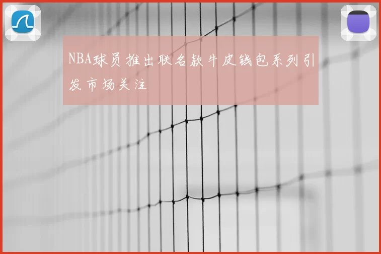 NBA球员推出联名款牛皮钱包系列引发市场关注