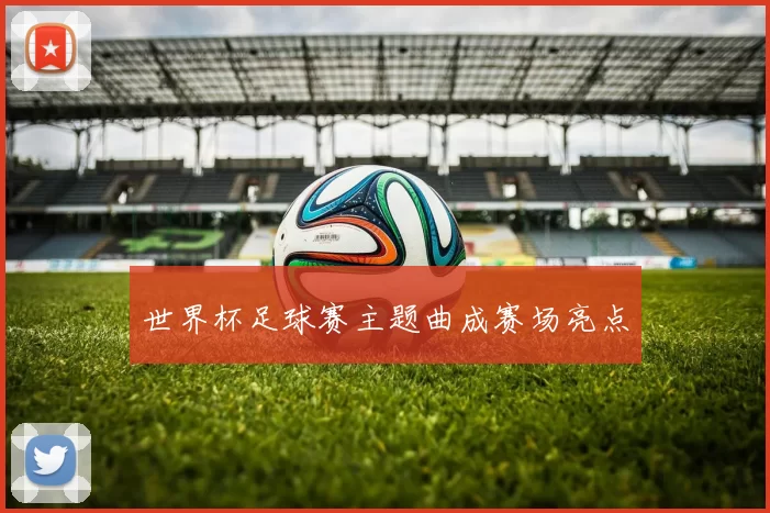 世界杯足球赛主题曲成赛场亮点