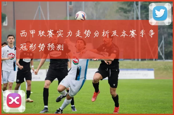 西甲联赛实力走势分析及本赛季争冠形势预测