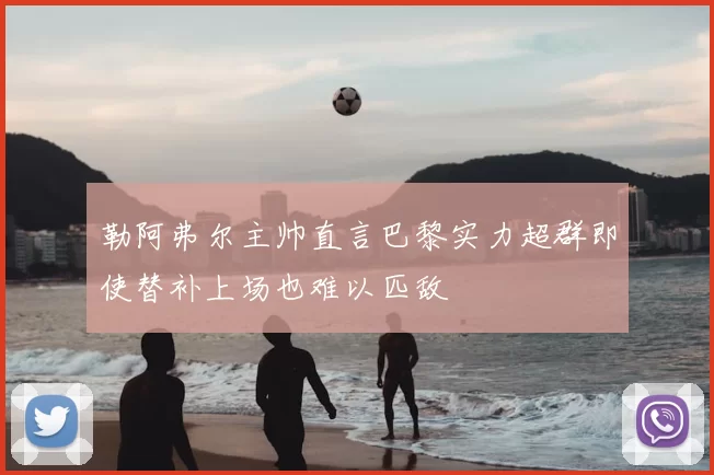 勒阿弗尔主帅直言巴黎实力超群即使替补上场也难以匹敌