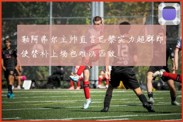 勒阿弗尔主帅直言巴黎实力超群即使替补上场也难以匹敌