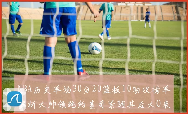 NBA历史单场30分20篮板10助攻榜单解析大帅领跑约基奇紧随其后大O表现不俗