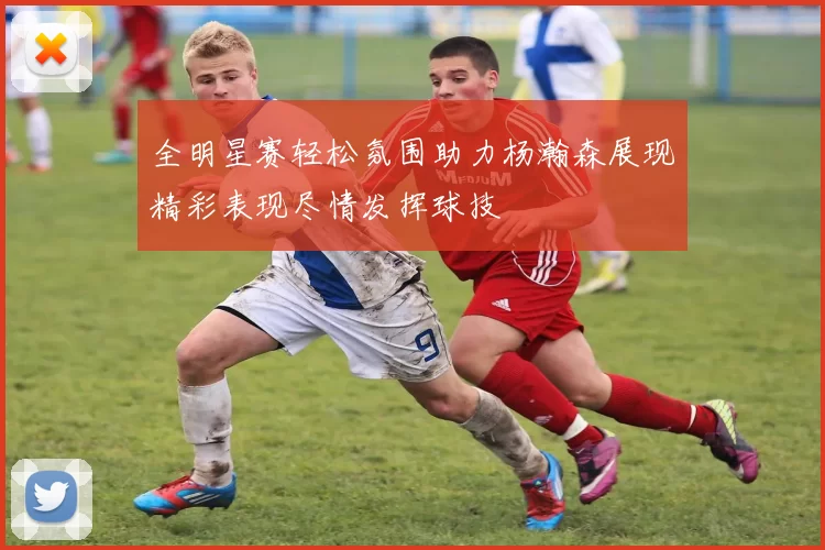 全明星赛轻松氛围助力杨瀚森展现精彩表现尽情发挥球技