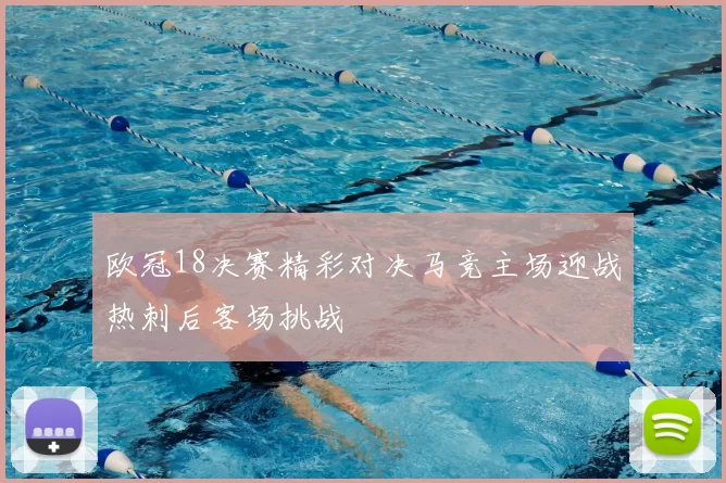 欧冠18决赛精彩对决马竞主场迎战热刺后客场挑战