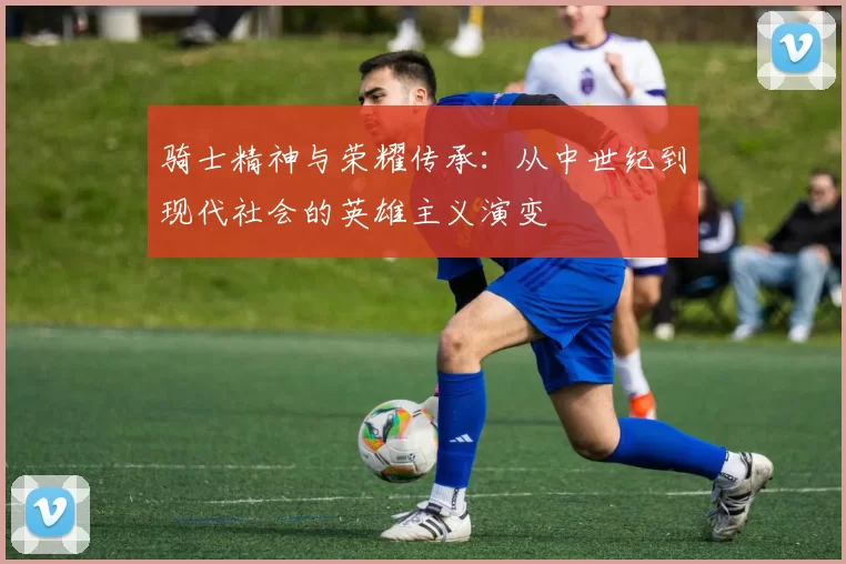 骑士精神与荣耀传承：从中世纪到现代社会的英雄主义演变