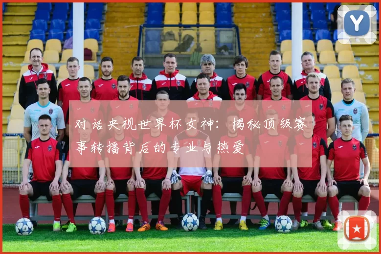 对话央视世界杯女神：揭秘顶级赛事转播背后的专业与热爱