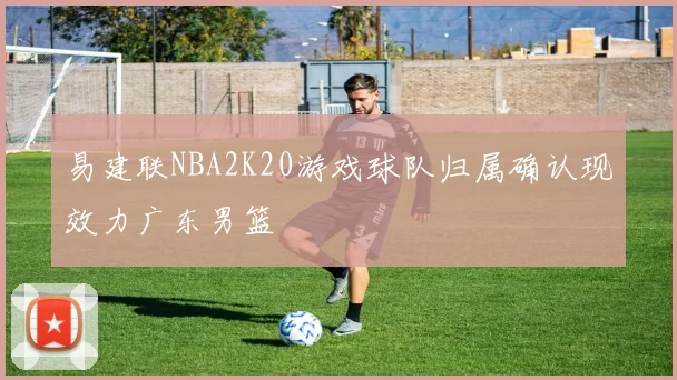 易建联NBA2K20游戏球队归属确认现效力广东男篮