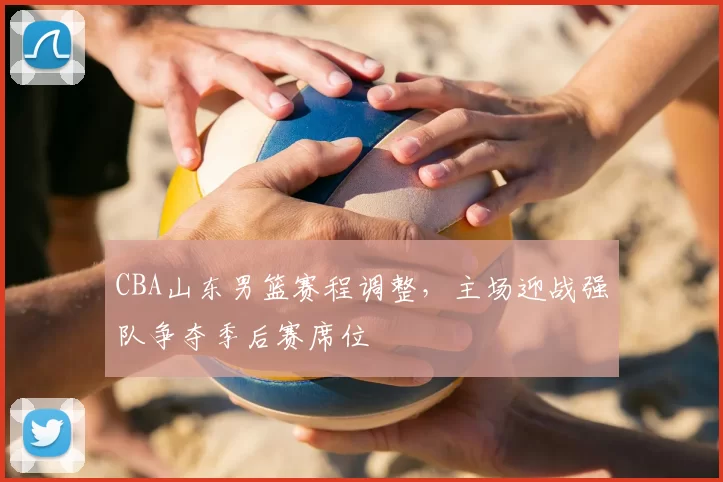 CBA山东男篮赛程调整,主场迎战强队争夺季后赛席位