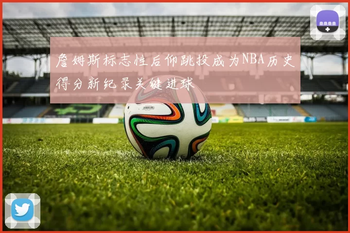 詹姆斯标志性后仰跳投成为NBA历史得分新纪录关键进球
