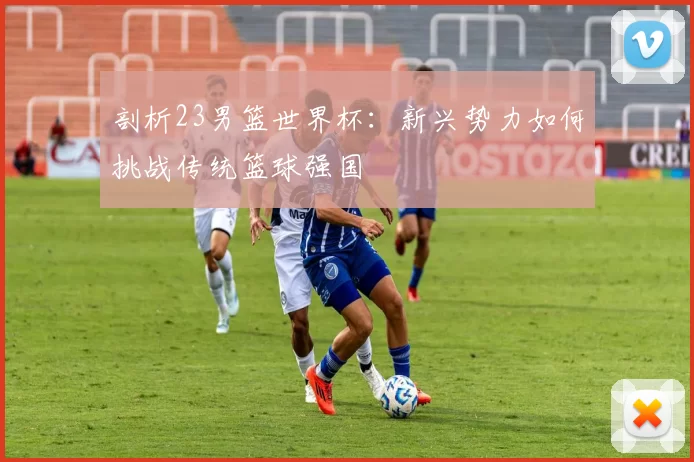 剖析23男篮世界杯：新兴势力如何挑战传统篮球强国