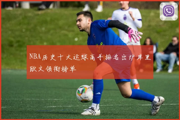 NBA历史十大运球高手排名出炉库里欧文领衔榜单