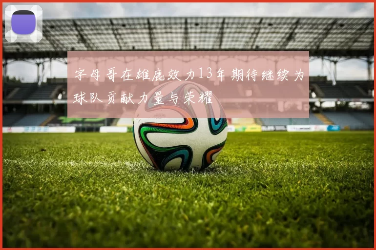 字母哥在雄鹿效力13年期待继续为球队贡献力量与荣耀