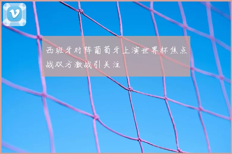 西班牙对阵葡萄牙上演世界杯焦点战双方激战引关注