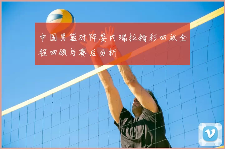 中国男篮对阵委内瑞拉精彩回放全程回顾与赛后分析