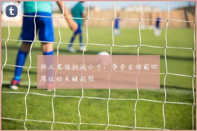 热火客场挑战公牛，争夺东部前四席位的关键战役