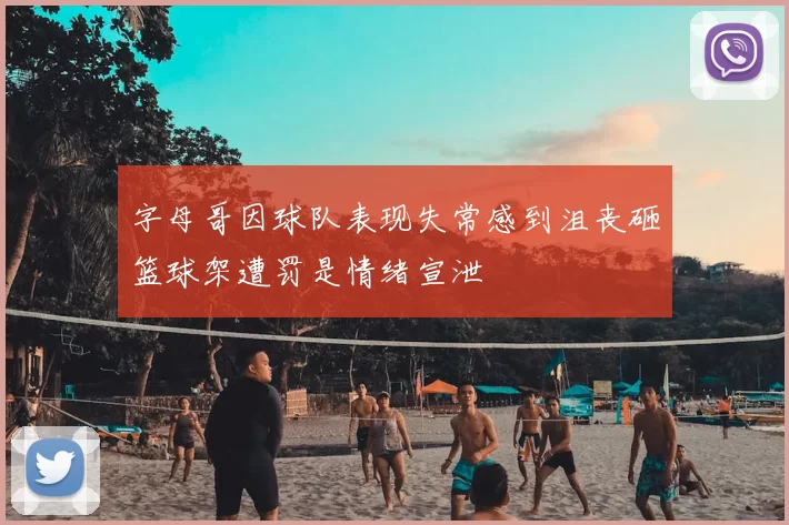 字母哥因球队表现失常感到沮丧砸篮球架遭罚是情绪宣泄