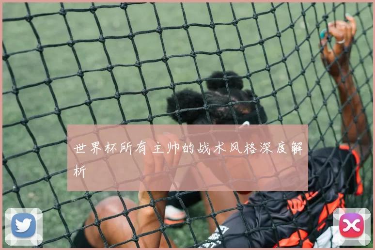 世界杯所有主帅的战术风格深度解析