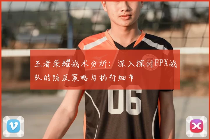 王者荣耀战术分析：深入探讨FPX战队的防反策略与执行细节