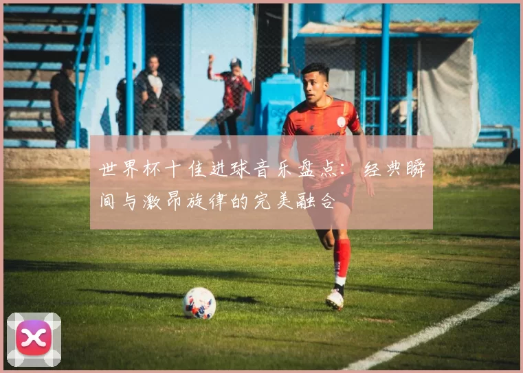 世界杯十佳进球音乐盘点：经典瞬间与激昂旋律的完美融合