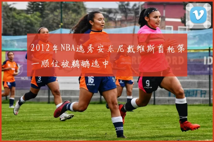 2012年NBA选秀安东尼戴维斯首轮第一顺位被鹈鹕选中