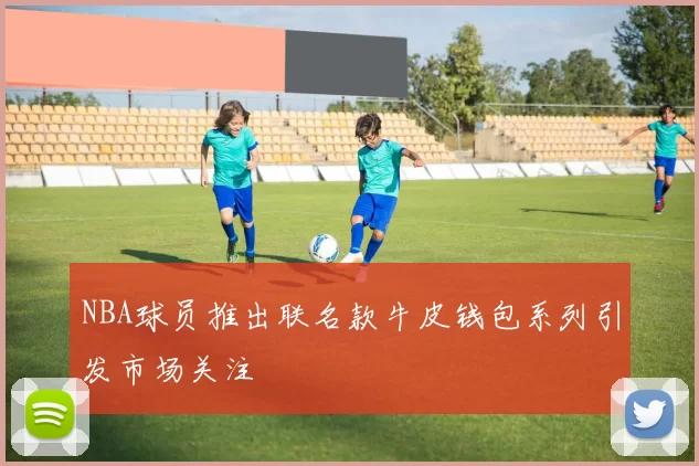 NBA球员推出联名款牛皮钱包系列引发市场关注