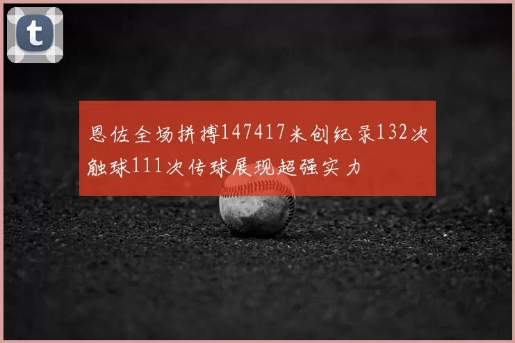 恩佐全场拼搏147417米创纪录132次触球111次传球展现超强实力