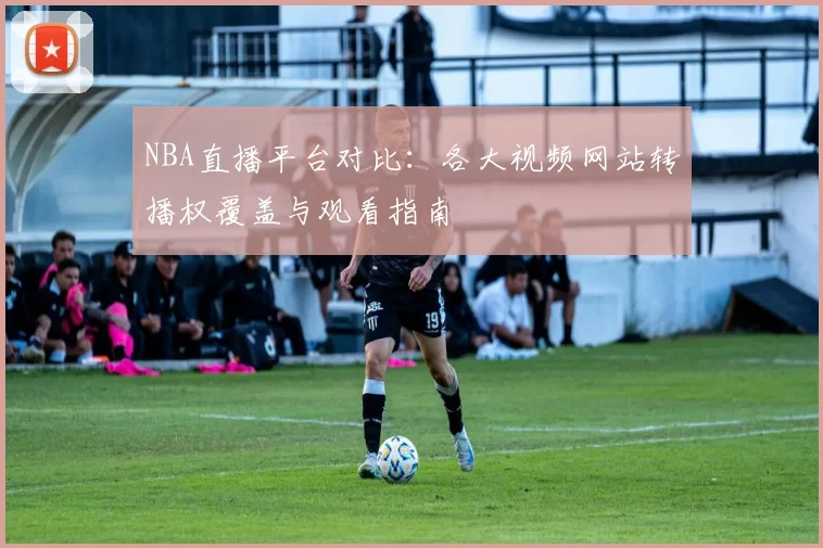 NBA直播平台对比:各大视频网站转播权覆盖与观看指南