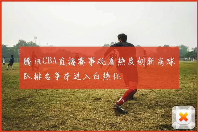 腾讯CBA直播赛事观看热度创新高球队排名争夺进入白热化