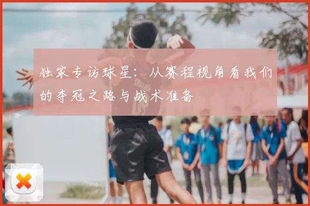 独家专访球星：从赛程视角看我们的夺冠之路与战术准备
