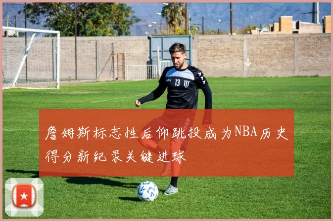 詹姆斯标志性后仰跳投成为NBA历史得分新纪录关键进球