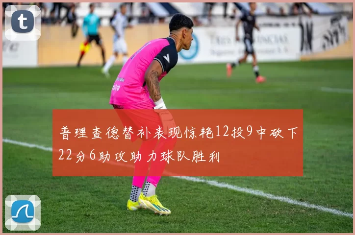 普理查德替补表现惊艳12投9中砍下22分6助攻助力球队胜利