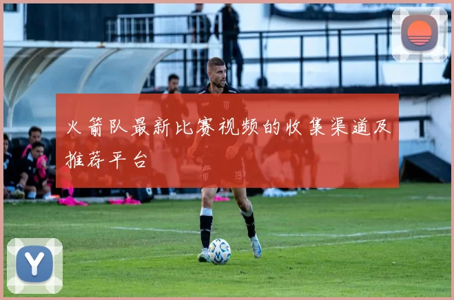 火箭队最新比赛视频的收集渠道及推荐平台