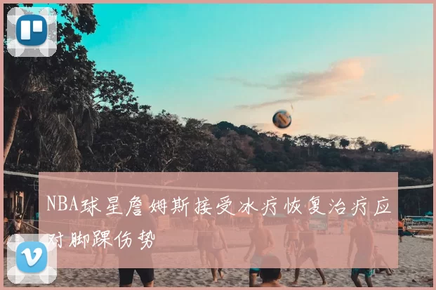 NBA球星詹姆斯接受冰疗恢复治疗应对脚踝伤势