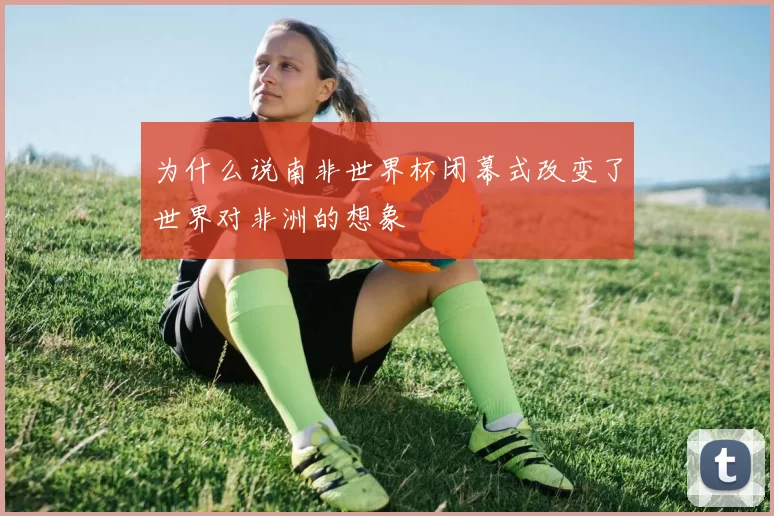 为什么说南非世界杯闭幕式改变了世界对非洲的想象