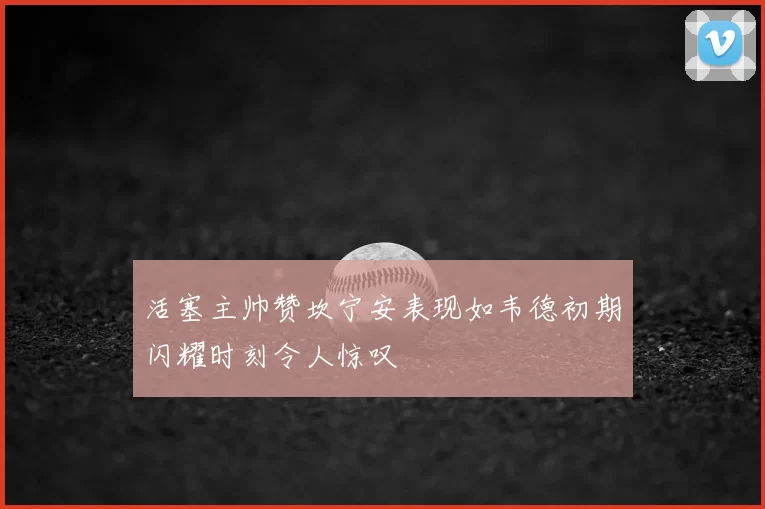 活塞主帅赞坎宁安表现如韦德初期闪耀时刻令人惊叹