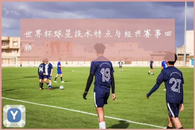 世界杯球星技术特点与经典赛事回顾