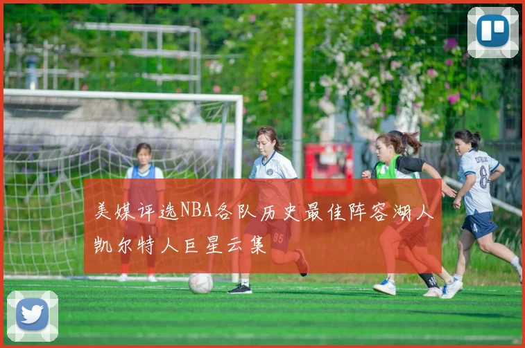 美媒评选NBA各队历史最佳阵容湖人凯尔特人巨星云集