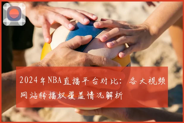 2024年NBA直播平台对比：各大视频网站转播权覆盖情况解析