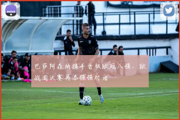 巴萨阿森纳携手晋级欧冠八强,欧战淘汰赛再添强强对话