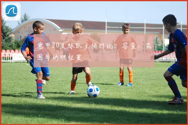 意甲20支球队主场对比：容量、氛围与地理位置