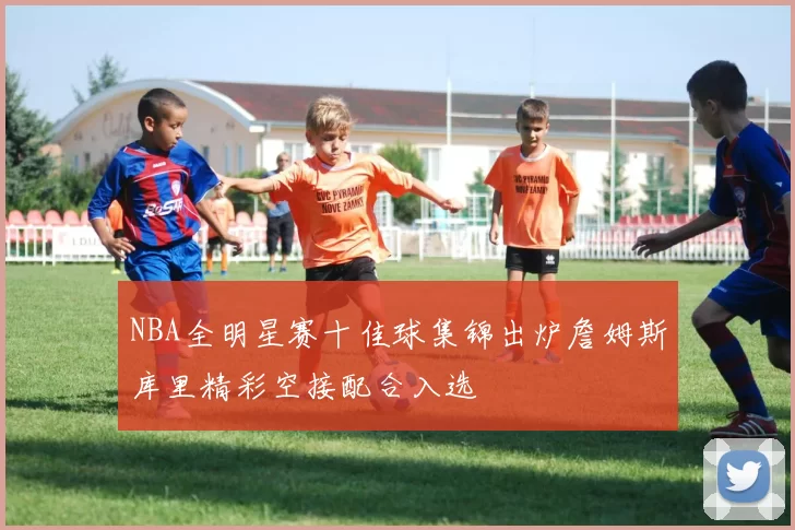 NBA全明星赛十佳球集锦出炉詹姆斯库里精彩空接配合入选