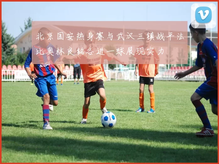 北京国安热身赛与武汉三镇战平法比奥林良铭各进一球展现实力