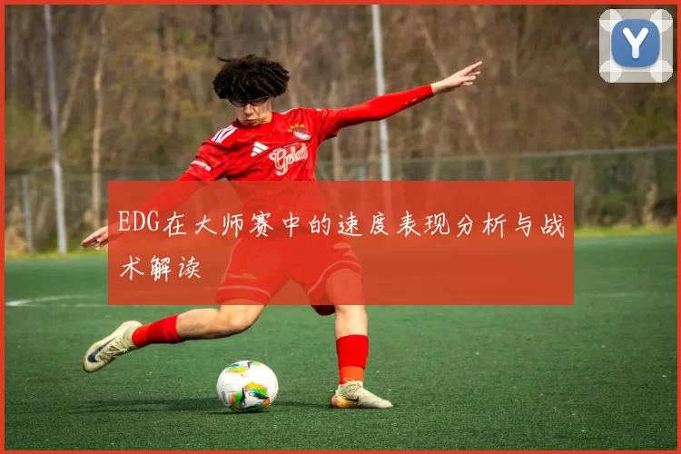 EDG在大师赛中的速度表现分析与战术解读
